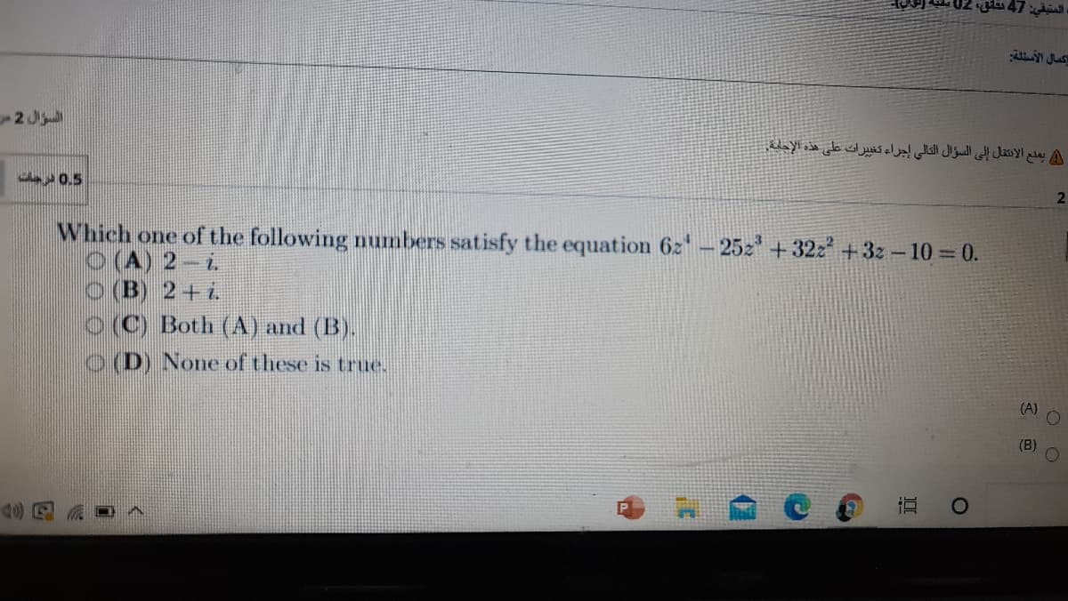 02 glu 47
كمال الأسئلة
2 J
يمدع الانتقال إلى السؤال التالي إجراء تغی پرات على هذه الإحابة.
2
a0.5
Which one of the following numbers satisfy the equation 6z- 25z' + 32z +3z - 10= 0.
O(A) 2-i.
O (B) 2+i
O (C) Both (A) and (B).
OD) None of these is true.
(A)
(B)
直
