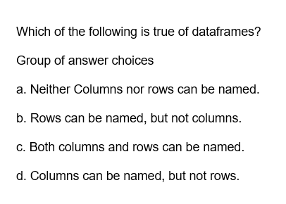 Which of the following is true of dataframes?
Group of answer choices
a. Neither Columns nor rows can be named.
b. Rows can be named, but not columns.
c. Both columns and rows can be named.
d. Columns can be named, but not rows.
