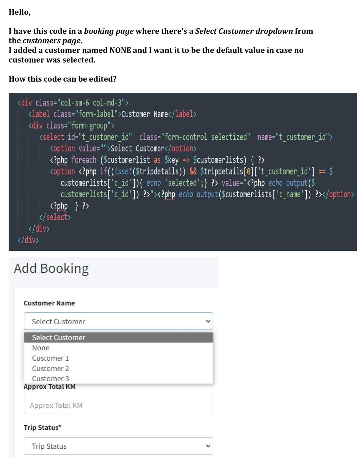 Hello,
I have this code in a booking page where there's a Select Customer dropdown from
the customers page.
I added a customer named NONE and I want it to be the default value in case no
customer was selected.
How this code can be edited?
<div class="col-sm-6 col-md-3">
<label class="form-label">Customer Name</label>
<div class="form-group">
<select id="t_customer_id" class="form-control selectized" name="t_customer_id">
koption value="">Select Customer</option>
<?php foreach ($customerlist as $key => $customerlists) { ?>
<option <?php if((isset($tripdetails)) && $tripdetails[@]['t_customer_id'] == $
customerlists['c_id']){ echo 'selected";} ?> value="<?php echo output($
customerlists['c_id']) ?>"><?php echo output($customerlists['c_name']) ?></option>
<?php } ?>
</select>
</div>
II II
II
www
</div>
Add Booking
Customer Name
Select Customer
Select Customer
None
Customer 1
Customer 2
Customer 3
Approx Total KM
Approx Total KM
Trip Status*
Trip Status
>
