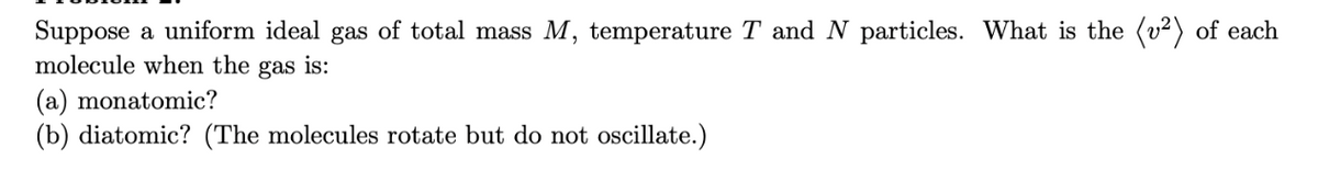 Suppose a uniform ideal gas of total mass M, temperature T and N particles. What is the (v²) of each
molecule when the gas is:
(a) monatomic?
(b) diatomic? (The molecules rotate but do not oscillate.)