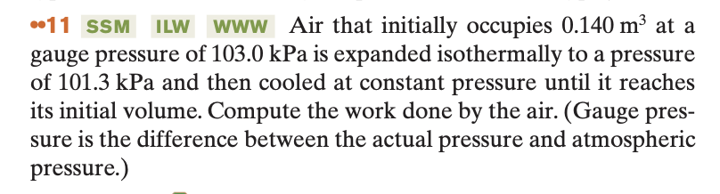 11 SSM ILW www Air that initially occupies 0.140 m³ at a
gauge pressure of 103.0 kPa is expanded isothermally to a pressure
of 101.3 kPa and then cooled at constant pressure until it reaches
its initial volume. Compute the work done by the air. (Gauge pres-
sure is the difference between the actual pressure and atmospheric
pressure.)