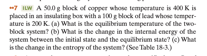 •7 ILW A 50.0 g block of copper whose temperature is 400 K is
placed in an insulating box with a 100 g block of lead whose temper-
ature is 200 K. (a) What is the equilibrium temperature of the two-
block system? (b) What is the change in the internal energy of the
system between the initial state and the equilibrium state? (c) What
is the change in the entropy of the system? (See Table 18-3.)