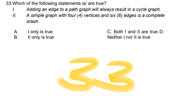 33. Which of the following statements is/ are true?
1.
Adding an edge to a path graph will always result in a cycle graph.
A simple graph with four (4) vertices and six (6) edges is a complete
II.
araph.
I only is true
C. Both I and II are true D.
Neither I nor II is true
II only is true
33
A.
B.