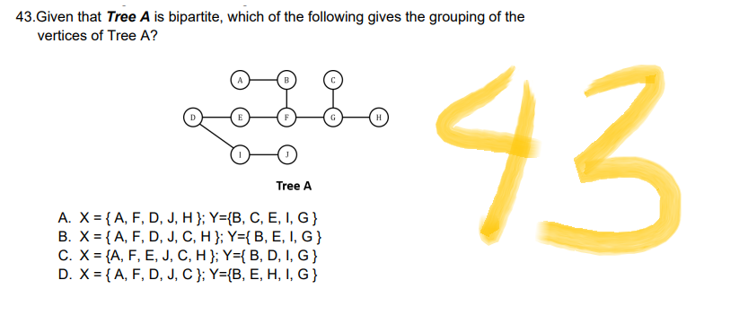 43.Given that Tree A is bipartite, which of the following gives the grouping of the
vertices of Tree A?
E
F
G
Tree A
A. X = {A, F, D, J, H }; Y={B, C, E, I, G}
B. X = {A, F, D, J, C, H }; Y={ B, E, I, G}
C. X = {A, F, E, J, C, H }; Y={ B, D, I, G}
D. X = {A, F, D, J, C }; Y={B, E, H, I, G}
H
43