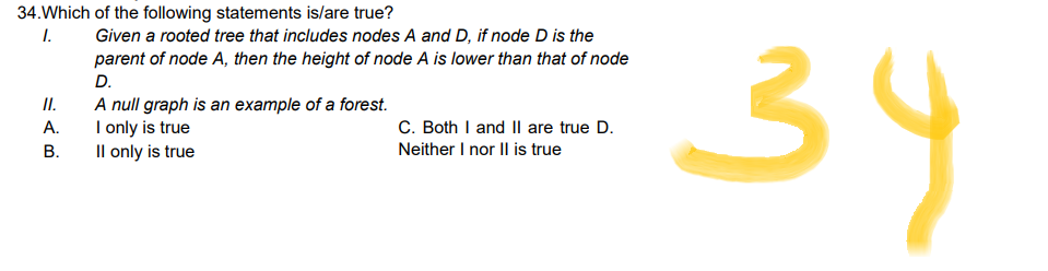34. Which of the following statements is/are true?
1.
Given a rooted tree that includes nodes A and D, if node D is the
parent of node A, then the height of node A is lower than that of node
D.
A null graph is an example of a forest.
I only is true
C. Both I and II are true D.
Neither I nor II is true
II only is true
II.
A.
B.
34