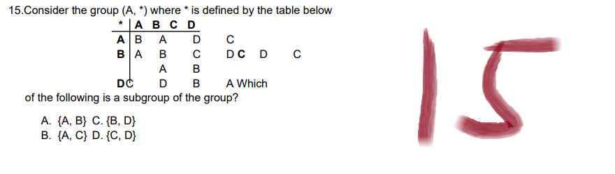 15.Consider the group (A, *) where * is defined by the table below
* A B C D
ABA D C
m:
BA B с D C D C
A B
DC
D B A Which
of the following is a subgroup of the group?
A. {A, B} C. {B, D}
B. {A, C) D. {C, D}
15