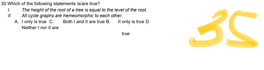 35. Which of the following statements is/are true?
1.
II.
The height of the root of a tree is equal to the level of the root.
All cycle graphs are hemeomorphic to each other.
A.
I only is true C.
Il only is true D.
Both I and II are true B.
Neither I nor II are
true
35