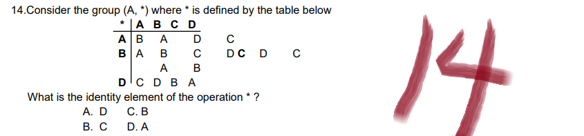 14.Consider the group (A, *) where * is defined by the table below
* A B C D
AB A
D
с
BA B
C
DC D C
A B
D C D BA
What is the identity element of the operation * ?
A. D
C. B
B. C
D. A
14