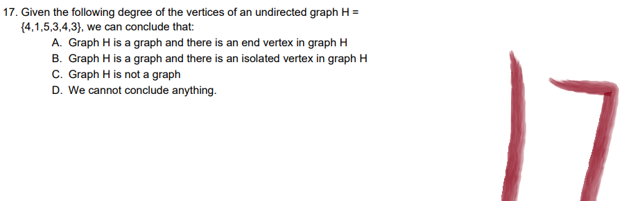 17. Given the following degree of the vertices of an undirected graph H=
{4,1,5,3,4,3}, we can conclude that:
A. Graph H is a graph and there is an end vertex in graph H
B. Graph H is a graph and there is an isolated vertex in graph H
C. Graph H is not a graph
D. We cannot conclude anything.
17