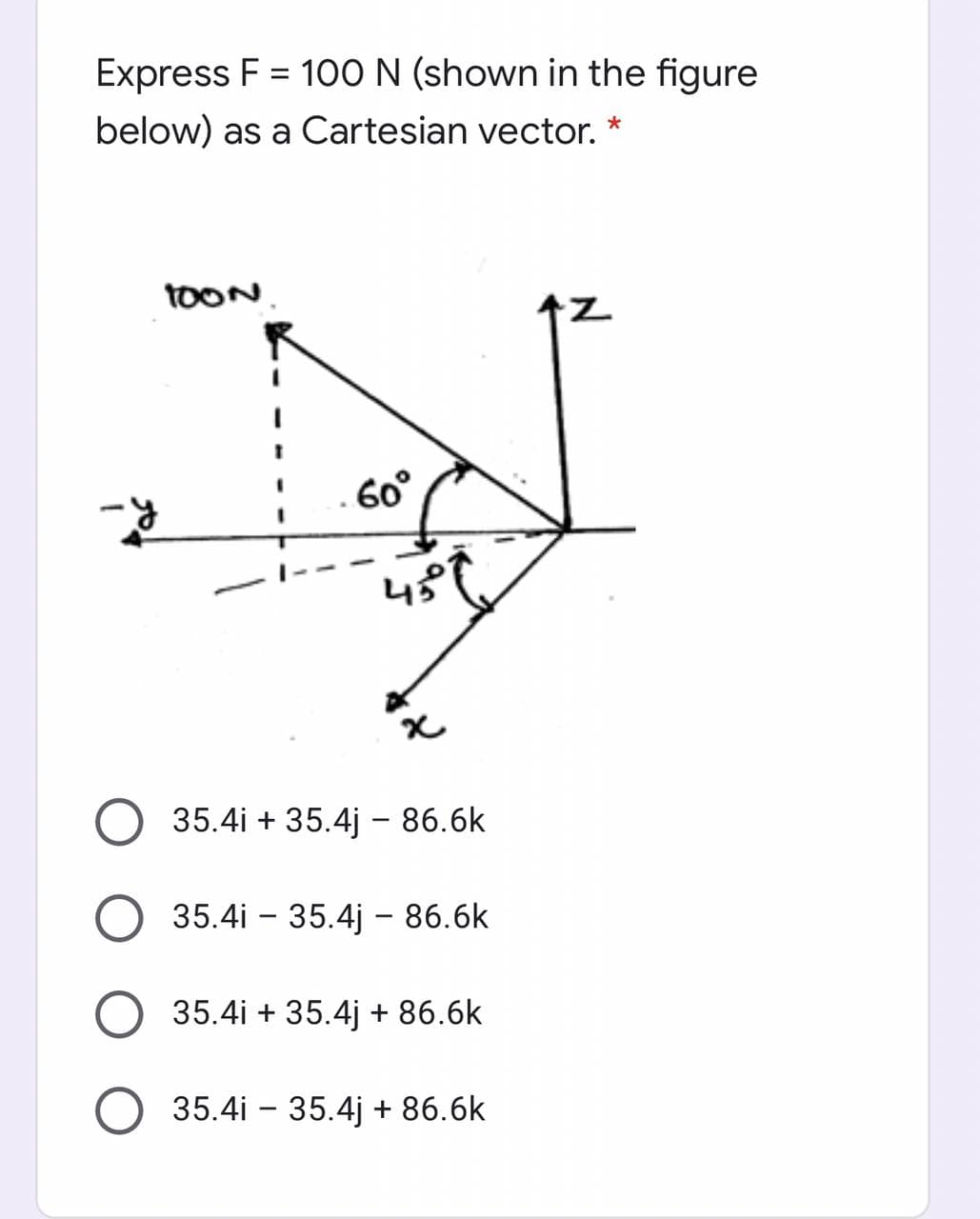 Express F = 10O N (shown in the figure
below) as a Cartesian vector.
TOON.
7.
60°
45
35.4i + 35.4j –- 86.6k
35.4i - 35.4j – 86.6k
35.4i + 35.4j + 86.6k
35.4i – 35.4j + 86.6k
