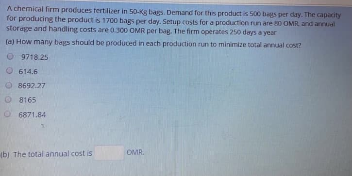 A chemical firm produces fertilizer in 50-Kg bags. Demand for this product is 500 bags per day. The capacity
for producing the product is 1700 bags per day. Setup costs for a production run are 80 OMR, and annual
storage and handling costs are 0.300 OMR per bag. The firm operates 250 days a year
(a) How many bags should be produced in each production run to minimize total annual cost?
O 9718.25
O 614.6
8692.27
O 8165
O 6871.84
(b) The total annual cost is
OMR.
