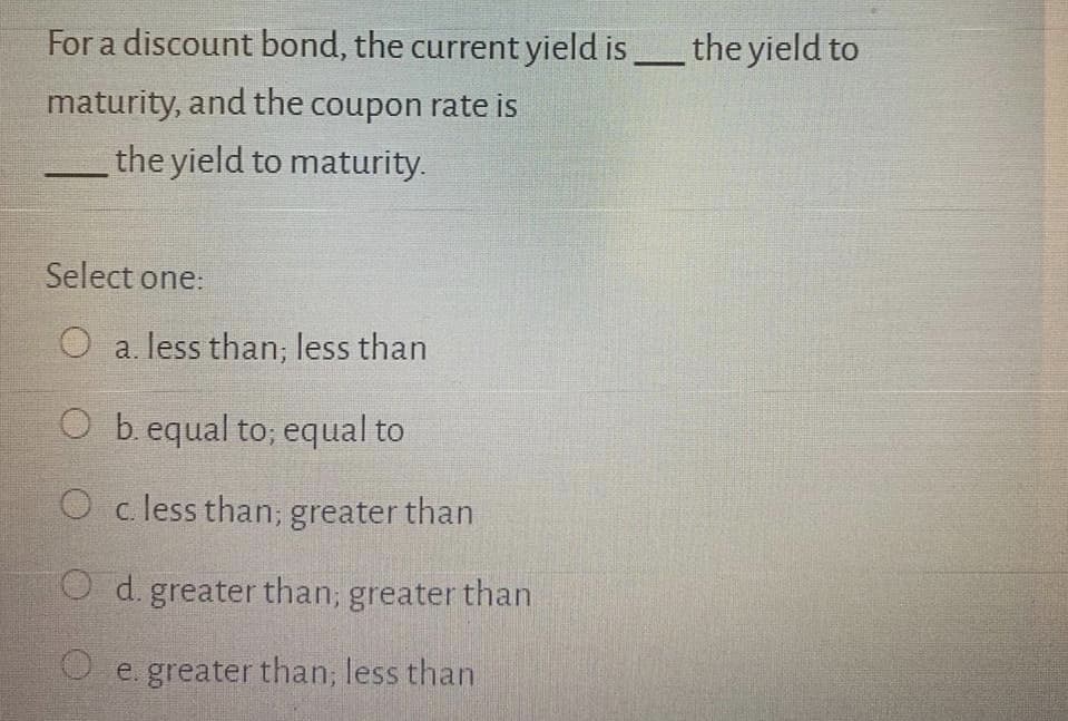 For a discount bond, the current yield isthe yield to
maturity, and the coupon rate is
the yield to maturity.
Select one:
O a. less than; less than
O b. equal to; equal to
O c less than; greater than
O d. greater than; greater than
O e. greater than; less than
