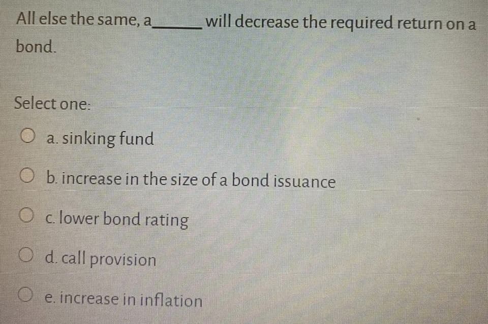 All else the same, a
will decrease the required return on a
bond.
Select one:
O a. sinking fund
O b. increase in the size of a bond issuance
O c. lower bond rating
O d. call provision
O e. increase in inflation
