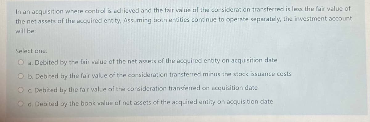 In an acquisition where control is achieved and the fair value of the consideration transferred is less the fair value of
the net assets of the acquired entity, Assuming both entities continue to operate separately, the investment account
will be:
Select one:
O a. Debited by the fair value of the net assets of the acquired entity on acquisition date
Ob. Debited by the fair value of the consideration transferred minus the stock issuance costs
O c. Debited by the fair value of the consideration transferred on acquisition date
O d. Debited by the book value of net assets of the acquired entity on acquisition date
