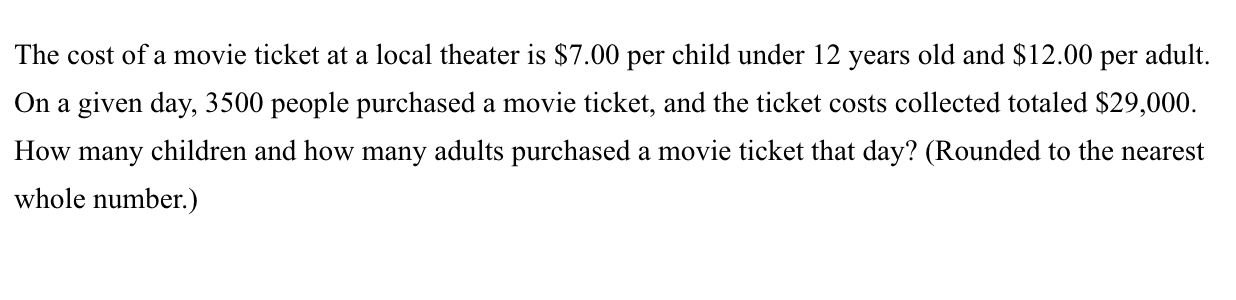 The cost of a movie ticket at a local theater is $7.00 per child under 12 years old and $12.00 per adult.
On a given day, 3500 people purchased a movie ticket, and the ticket costs collected totaled $29,000.
How many children and how many adults purchased a movie ticket that day? (Rounded to the nearest
