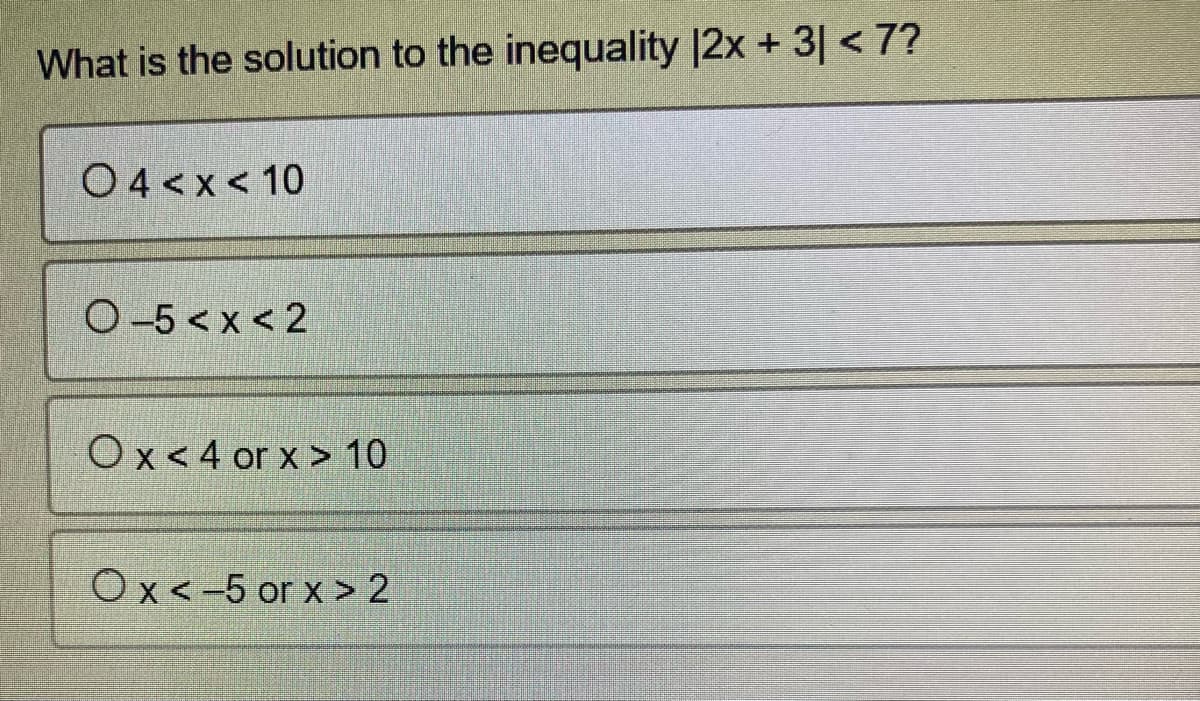 What is the solution to the inequality |2x + 3 < 7?
04<x< 10
0-5<x<2
Ox<4 or x > 10
Ox<-5 or x > 2