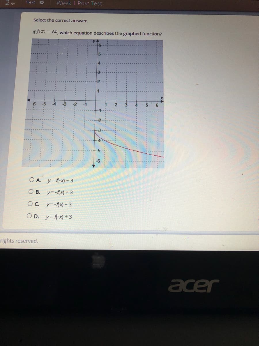 Week 1 Post Test
Select the correct answer.
If f(I) = VI, whIch equatlon describes the graphed function?
OA.
y= f-x) – 3
O B. y=-fx) + 3
Oc. y=-fx)-3
O D. y= f-x) + 3
rights reserved.
acer
