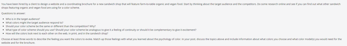 You have been hired by a client to design a website and a coordinating brochure for a new sandwich shop that will feature farm-to-table organic and vegan food. Start by thinking about the target audience and the competitors. Do some research online and see if you can find out what other sandwich
shops featuring organic and vegan food are using for a color scheme.
Questions to answer:
• Who is in the target audience?
• What colors might the target audience respond to?
• Should your color scheme be the same or different than the competition? Why?
• What type of color scheme should you use? Should your color scheme be analogous to give it a feeling of continuity or should it be complementary to give it excitement?
• How will the colors look next to each other on the web, in print, and in the sandwich shop?
Choose at least three words to describe the feeling you want the colors to evoke. Match up those feelings with what you learned about the psychology of color. In your post, discuss the topics above and include information about what colors you choose and what color model(s) you would need for the
website and for the brochure.