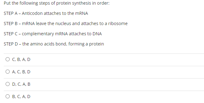 Put the following steps of protein synthesis in order:
STEP A - Anticodon attaches to the mRNA
STEP B - mRNA leave the nucleus and attaches to a ribosome
STEP C - complementary mRNA attaches to DNA
STEP D - the amino acids bond, forming a protein
C, B, A, D
O A, C, B, D
O D, C, A, B
O B, C, A, D