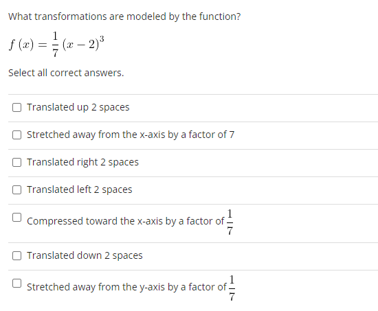 What transformations are modeled by the function?
f(z) = (2-2)³
(x
Select all correct answers.
Translated up 2 spaces
Stretched away from the x-axis by a factor of 7
Translated right 2 spaces
Translated left 2 spaces
Compressed toward the x-axis by a factor of
of 7/14
Translated down 2 spaces
1
Stretched away from the y-axis by a factor of
7