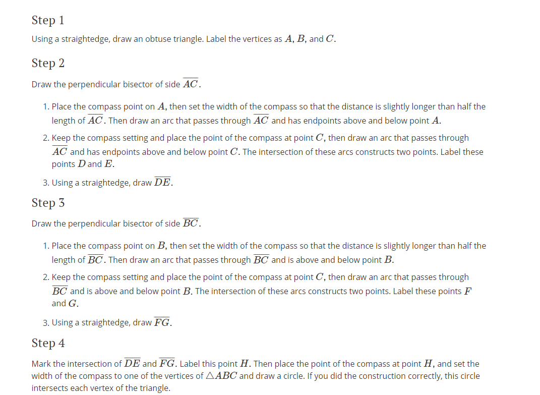 Step 1
Using a straightedge, draw an obtuse triangle. Label the vertices as A, B, and C.
Step 2
Draw the perpendicular bisector of side AC.
1. Place the compass point on A, then set the width of the compass so that the distance is slightly longer than half the
length of AC. Then draw an arc that passes through AC and has endpoints above and below point A.
2. Keep the compass setting and place the point of the compass at point C, then draw an arc that passes through
AC and has endpoints above and below point C. The intersection of these arcs constructs two points. Label these
points D and E.
3. Using a straightedge, draw DE.
Step 3
Draw the perpendicular bisector of side BC.
1. Place the compass point on B, then set the width of the compass so that the distance is slightly longer than half the
length of BC.Then draw an arc that passes through BC and is above and below point B.
2. Keep the compass setting and place the point of the compass at point C, then draw an arc that passes through
BC and is above and below point B. The intersection of these arcs constructs two points. Label these points F
and G.
3. Using a straightedge, draw FG.
Step 4
Mark the intersection of DE and FG. Label this point H. Then place the point of the compass at point H, and set the
width of the compass to one of the vertices of AABC and draw a circle. If you did the construction correctly, this circle
intersects each vertex of the triangle.
