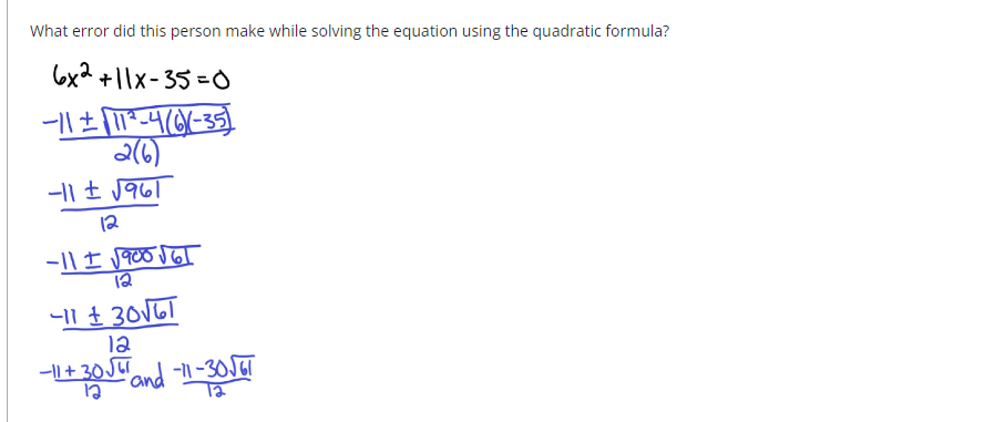 What error did this person make while solving the equation using the quadratic formula?
6x2 +11x-35=0
-11 ± √11²-4 (6)X(-35)
2(6)
-11 ± √961
12
-11 ± √900 √ GT
12
−11 ° 30√GI
12
+ 30 √5 and 11-36
-11-30√61