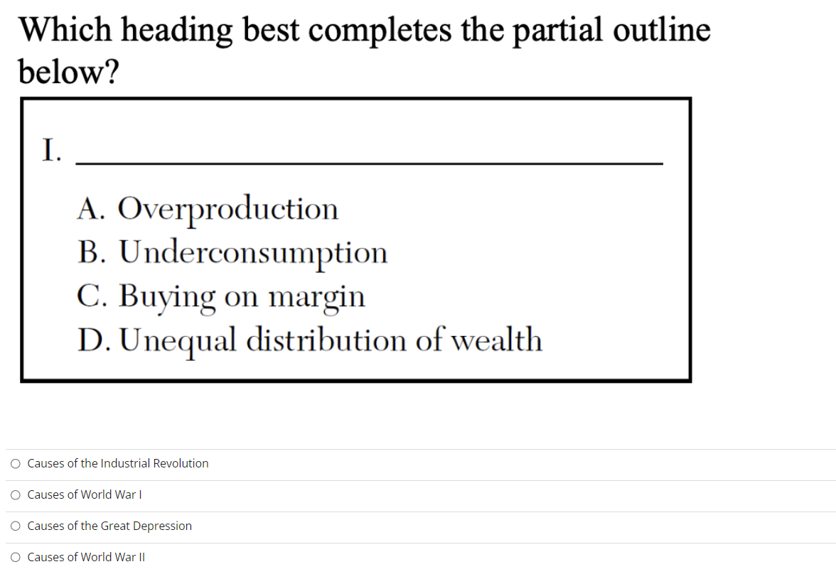 Which heading best completes the partial outline
below?
I.
A. Overproduction
B. Underconsumption
C. Buying on margin
D. Unequal distribution of wealth
O Causes of the Industrial Revolution
O Causes of World War I
O Causes of the Great Depression
O Causes of World War II