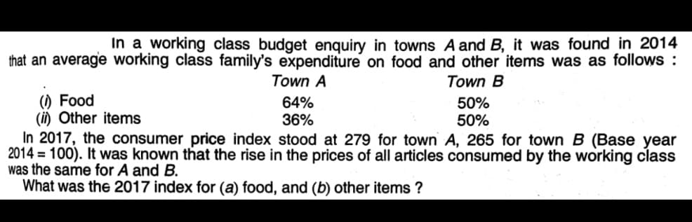 In a working class budget enquiry in towns A and B, it was found in 2014
that an average working class family's expenditure on food and other items was as follows :
Town A
Town B
() Food
(i) Other items
In 2017, the consumer price index stood at 279 for town A, 265 for town B (Base year
2014 = 100). It was known that the rise in the prices of all articles consumed by the working class
was the same for A and B.
What was the 2017 index for (a) food, and (b) other items ?
64%
36%
50%
50%
