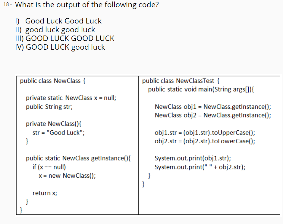 18 - What is the output of the following code?
I) Good Luck Good Luck
II) good luck good luck
III) GOOD LUCK GOOD LUCK
IV) GOOD LUCK good luck
public class NewClass {
public class NewClassTest {
public static void main(String args[]){
private static NewClass x = null;
public String str;
NewClass obj1 = NewClass.getInstance();
NewClass obj2 = NewClass.getInstance();
private NewClass(){
str = "Good Luck";
obj1.str = (obj1.str).toUpperCase();
obj2.str = (obj2.str).toLowerCase();
}
public static NewClass getlnstance(){
System.out.print(obj1.str);
System.out.print(" " + obj2.str);
}
}
if (x == null)
x = new NewClass();
return x;
}
}
