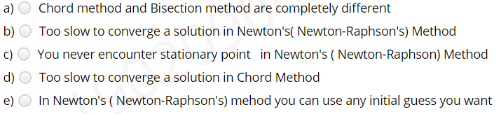 a) O Chord method and Bisection method are completely different
b) O Too slow to converge a solution in Newton's( Newton-Raphson's) Method
c)
You never encounter stationary point in Newton's ( Newton-Raphson) Method
d)
Too slow to converge a solution in Chord Method
e)
In Newton's ( Newton-Raphson's) mehod you can use any initial guess you want
