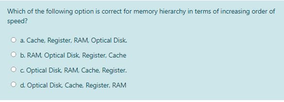 Which of the following option is correct for memory hierarchy in terms of increasing order of
speed?
a. Cache, Register, RAM, Optical Disk.
b. RAM, Optical Disk, Register, Cache
O . Optical Disk, RAM, Cache, Register.
O d. Optical Disk, Cache, Register, RAM
