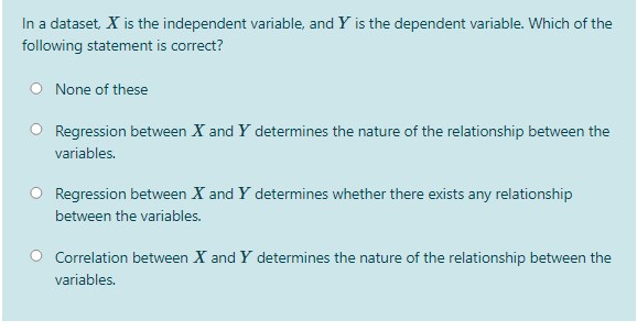 In a dataset, X is the independent variable, and Y is the dependent variable. Which of the
following statement is correct?
None of these
Regression between X and Y determines the nature of the relationship between the
variables.
Regression between X and Y determines whether there exists any relationship
between the variables.
Correlation between X and Y determines the nature of the relationship between the
variables.
