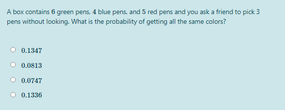 A box contains 6 green pens, 4 blue pens, and 5 red pens and you ask a friend to pick 3
pens without looking. What is the probability of getting all the same colors?
O 0.1347
0.0813
0.0747
0.1336
