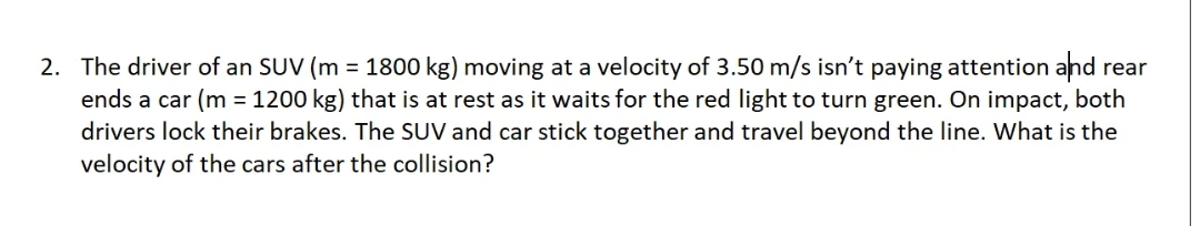 2. The driver of an SUV (m = 1800 kg) moving at a velocity of 3.50 m/s isn't paying attention and rear
ends a car (m = 1200 kg) that is at rest as it waits for the red light to turn green. On impact, both
drivers lock their brakes. The SUV and car stick together and travel beyond the line. What is the
velocity of the cars after the collision?