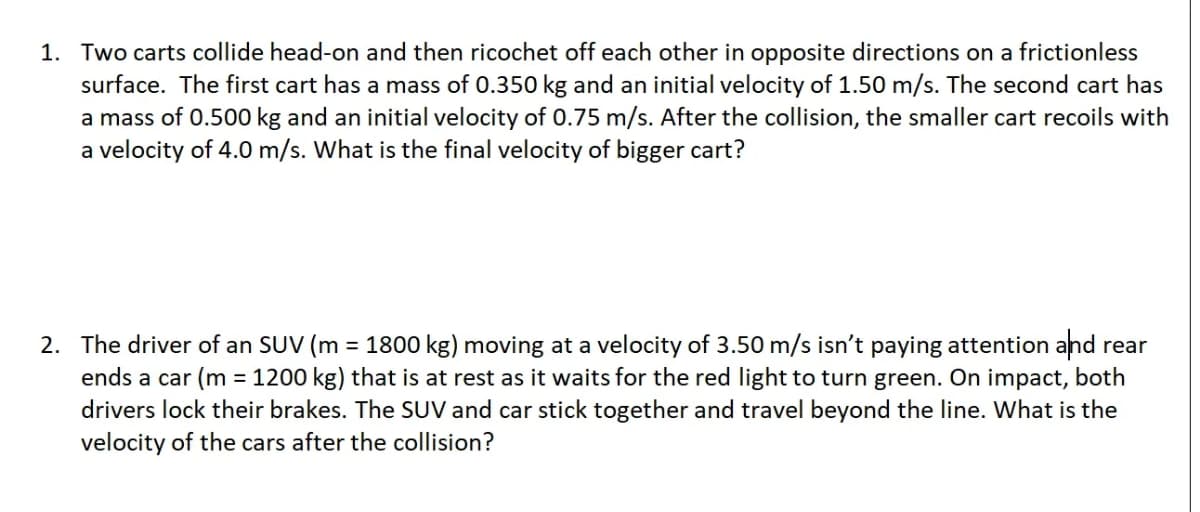 1. Two carts collide head-on and then ricochet off each other in opposite directions on a frictionless
surface. The first cart has a mass of 0.350 kg and an initial velocity of 1.50 m/s. The second cart has
a mass of 0.500 kg and an initial velocity of 0.75 m/s. After the collision, the smaller cart recoils with
a velocity of 4.0 m/s. What is the final velocity of bigger cart?
2. The driver of an SUV (m = 1800 kg) moving at a velocity of 3.50 m/s isn't paying attention and rear
ends a car (m = 1200 kg) that is at rest as it waits for the red light to turn green. On impact, both
drivers lock their brakes. The SUV and car stick together and travel beyond the line. What is the
velocity of the cars after the collision?
