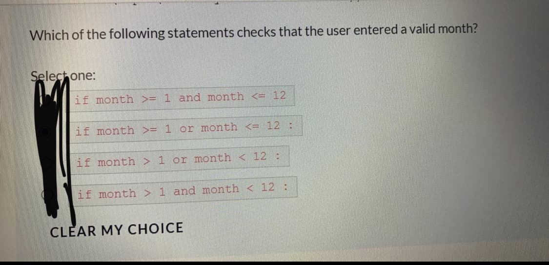 Which of the following statements checks that the user entered a valid month?
Select one:
if month >= 1 and month <= 12
if month >= 1 or month <= 12 :
if month > 1 or month < 12:
if month > 1 and month < 12 :
CLEAR MY CHOICE
