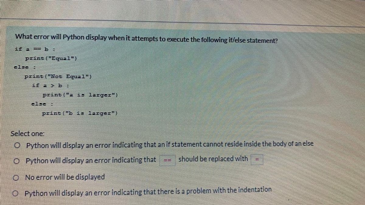 What error will Python display when it attempts to execute the following if/else statement?
if a == b:
print ("Equ1")
clse :
print ("Not Equal")
if a > b :
print ("a is larger")
clse :
print ("b is larger")
Select one:
O Python will display an error indicating that an if statement cannot reside inside the body of an else
O Python will display an error Indicating that
should be replaced with
O No error will be displayed
O Python will display an error indicating that there is a problem with the indentation
