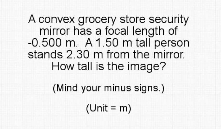 A convex grocery store security
mirror has a focal length of
-0.500 m. A 1.50 m tall person
stands 2.30 m from the mirror.
How tall is the image?
(Mind your minus signs.)
(Unit = m)
