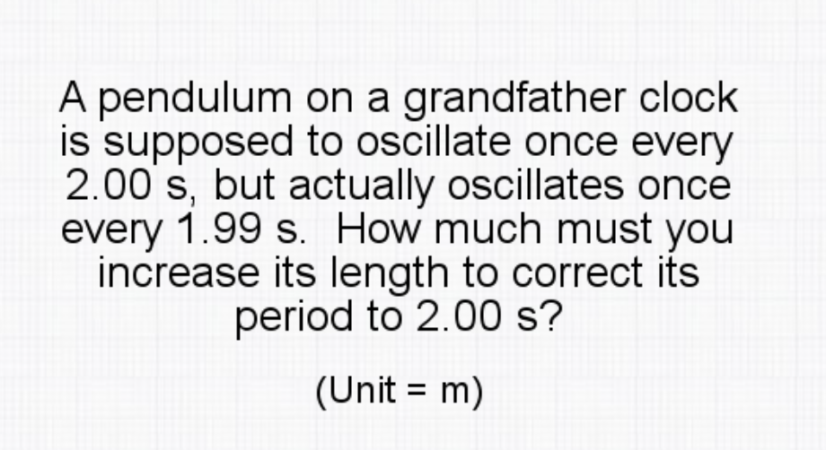 A pendulum on a grandfather clock
is supposed to oscillate once every
2.00 s, but actually oscillates once
every 1.99 s. How much must you
increase its length to correct its
period to 2.00 s?
(Unit = m)
