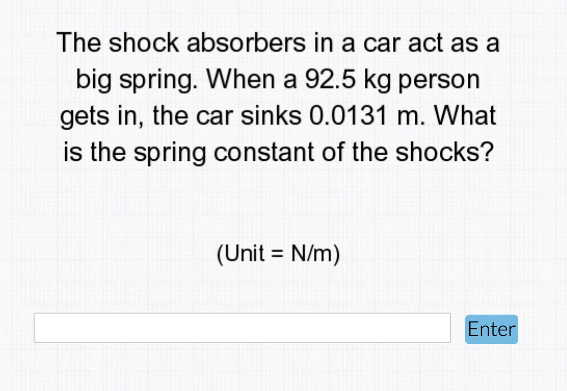 The shock absorbers in a car act as a
big spring. When a 92.5 kg person
gets in, the car sinks 0.0131 m. What
is the spring constant of the shocks?
(Unit = N/m)
Enter
