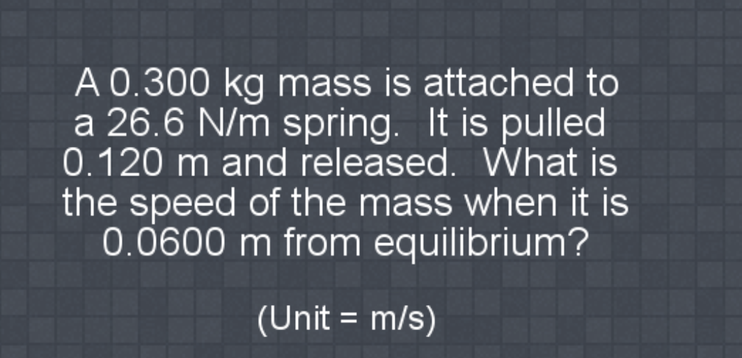 A 0.300 kg mass is attached to
a 26.6 N/m spring. It is pulled
0.120 m and released. What is
the speed of the mass when it is
0.0600 m from equilibrium?
(Unit = m/s)
