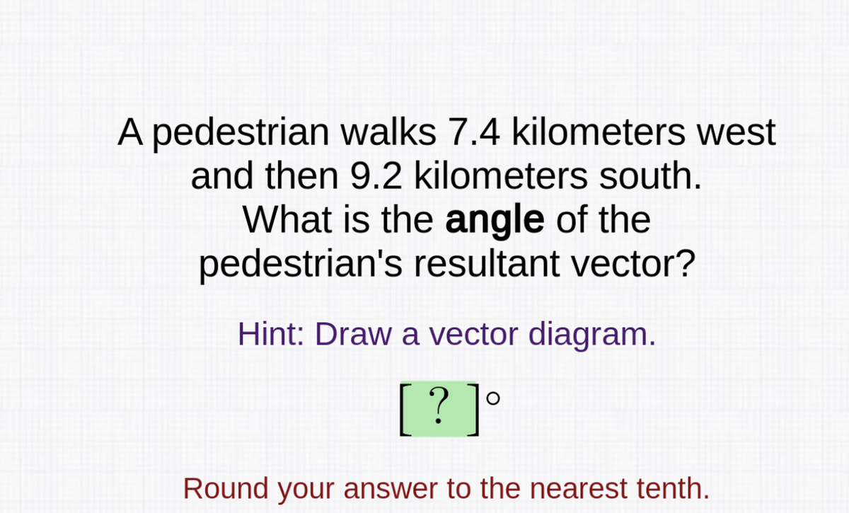 A pedestrian walks 7.4 kilometers west
and then 9.2 kilometers south.
What is the angle of the
pedestrian's resultant vector?
Hint: Draw a vector diagram.
[? ]°
Round your answer to the nearest tenth.
