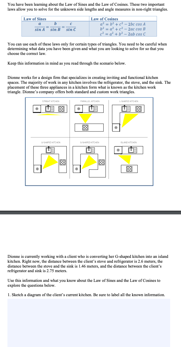 You have been learning about the Law of Sines and the Law of Cosines. These two important
laws allow you to solve for the unknown side lengths and angle measures in non-right triangles.
Law of Cosines
a? = b2 + c2 – 2bc cos A
b2 = a² + c² – 2ac cos B
c2 = a? + b² – 2ab cos C
Law of Sines
a
sin A sin B
sin C
You can use each of these laws only for certain types of triangles. You need to be careful when
determining what data you have been given and what you are looking to solve for so that you
choose the correct law.
Keep this information in mind as you read through the scenario below.
Dionne works for a design firm that specializes in creating inviting and functional kitchen
spaces. The majority of work in any kitchen involves the refrigerator, the stove, and the sink. The
placement of these three appliances in a kitchen form what is known as the kitchen work
triangle. Dionne's company offers both standard and custom work triangles.
STRIGHT KITCHEN
PARALLEL KITCHEN
L-SHAPED KITCHEN
88
U 88
88
U-SHAPED KITCHEN
GSHAPED KITCHEN
SLAND KITCHEN
88
88
88
Dionne is currently working with a client who is converting her G-shaped kitchen into an island
kitchen. Right now, the distance between the client's stove and refrigerator is 2.6 meters, the
distance between the stove and the sink is 1.46 meters, and the distance between the client's
refrigerator and sink is 2.75 meters.
Use this information and what vou know about the Law of Sines and the Law of Cosines to
explore the questions below.
1. Sketch a diagram of the client's current kitchen. Be sure to label all the known information.
