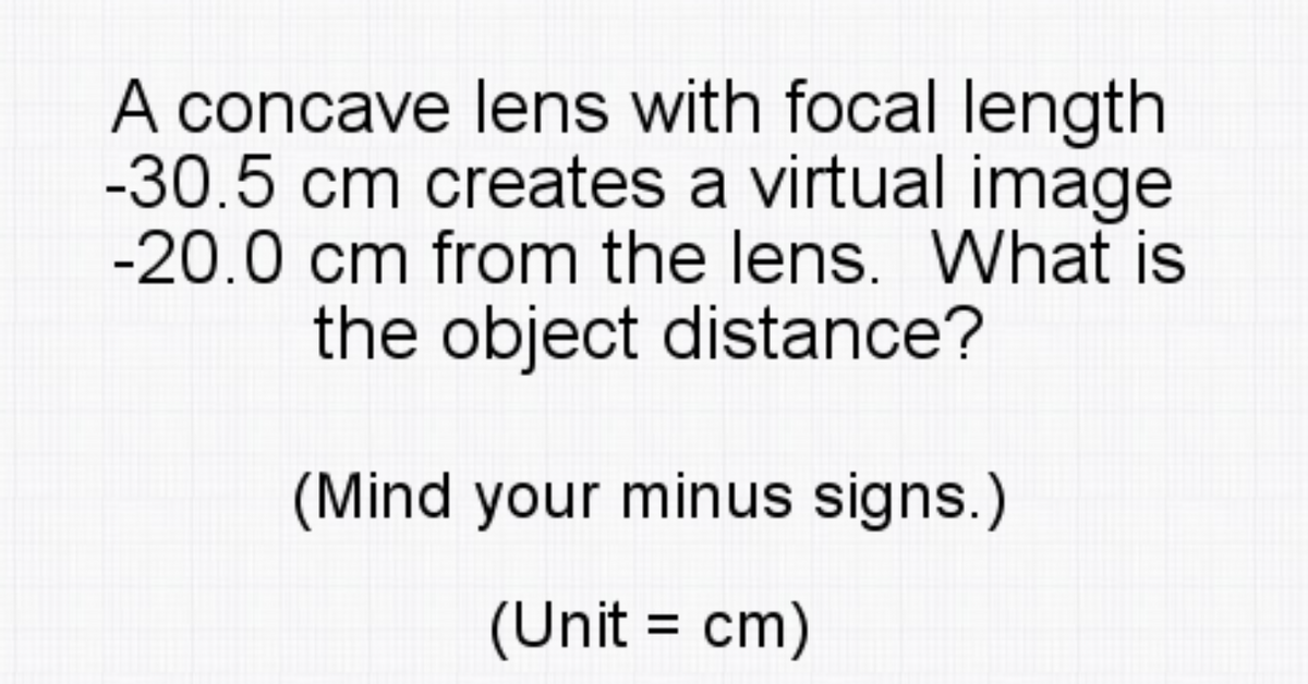 A concave lens with focal length
-30.5 cm creates a virtual image
-20.0 cm from the lens. What is
the object distance?
(Mind your minus signs.)
(Unit = cm)
