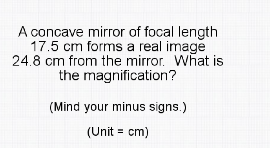A concave mirror of focal length
17.5 cm forms a real image
24.8 cm from the mirror. What is
the magnification?
(Mind your minus signs.)
(Unit = cm)
