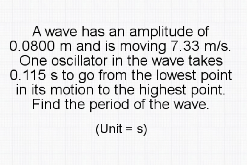 A wave has an amplitude of
0.0800 m and is moving 7.33 m/s.
One oscillator in the wave takes
0.115 s to go from the lowest point
in its motion to the highest point.
Find the period of the wave.
(Unit = s)
