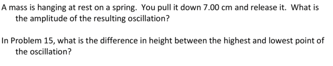 A mass is hanging at rest on a spring. You pull it down 7.00 cm and release it. What is
the amplitude of the resulting oscillation?
In Problem 15, what is the difference in height between the highest and lowest point of
the oscillation?
