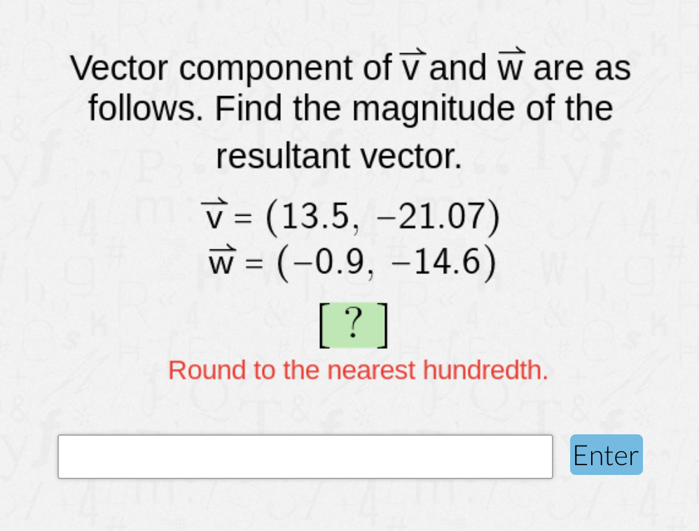 Vector component of V and w are as
follows. Find the magnitude of the
resultant vector.
v = (13.5, -21.07)
w = (-0.9, –14.6)
[ ? ]
Round to the nearest hundredth.
Enter
