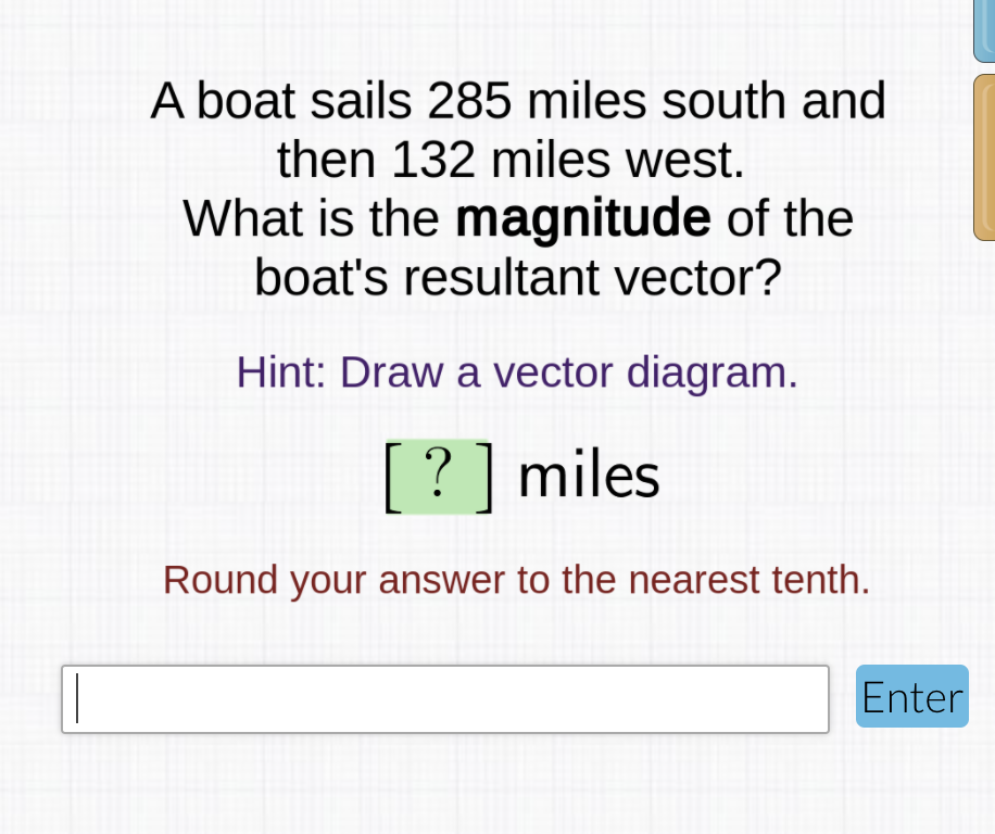 A boat sails 285 miles south and
then 132 miles west.
What is the magnitude of the
boat's resultant vector?
Hint: Draw a vector diagram.
? ] miles
Round your answer to the nearest tenth.
Enter
