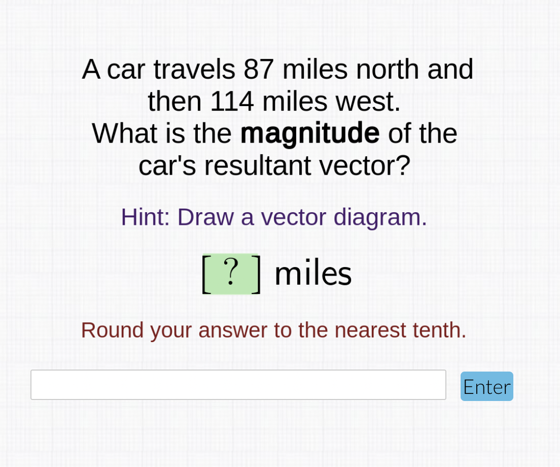 A car travels 87 miles north and
then 114 miles west.
What is the magnitude of the
car's resultant vector?
Hint: Draw a vector diagram.
[? ] miles
Round your answer to the nearest tenth.
Enter
